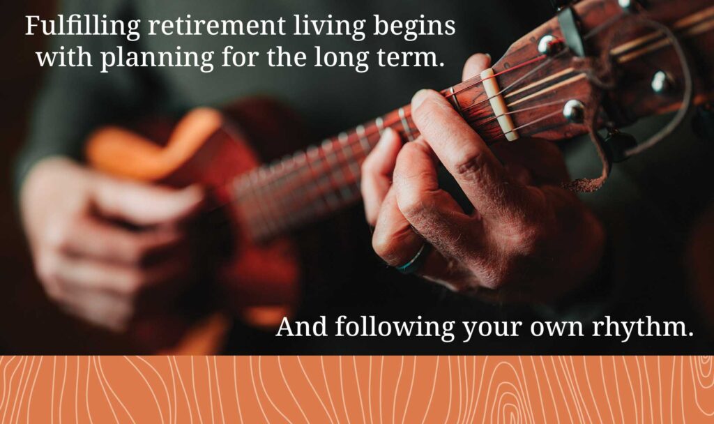 Fulfilling retirement living begins with planning for the long term. And following your own rhythm.